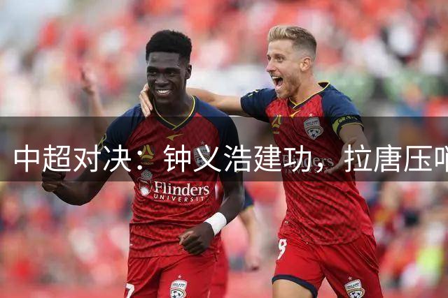 中超对决：钟义浩建功，拉唐压哨进球助河南战平申花